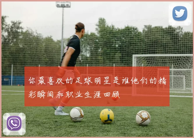 你最喜欢的足球明星是谁他们的精彩瞬间和职业生涯回顾