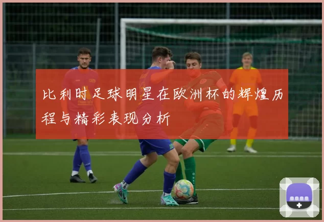 比利时足球明星在欧洲杯的辉煌历程与精彩表现分析