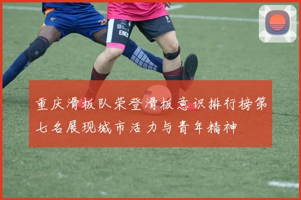 重庆滑板队荣登滑板意识排行榜第七名展现城市活力与青年精神