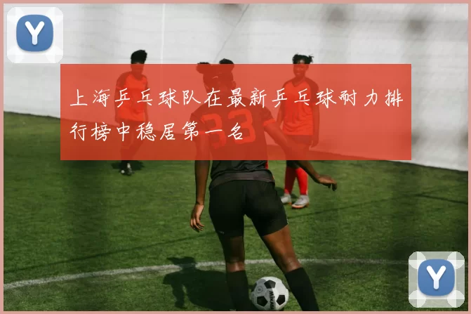 上海乒乓球队在最新乒乓球耐力排行榜中稳居第一名
