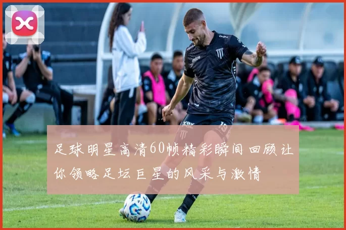足球明星高清60帧精彩瞬间回顾让你领略足坛巨星的风采与激情