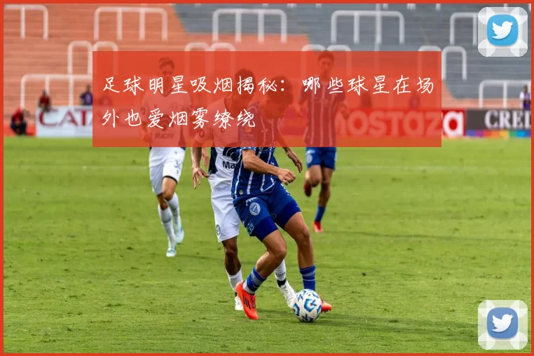 足球明星吸烟揭秘：哪些球星在场外也爱烟雾缭绕