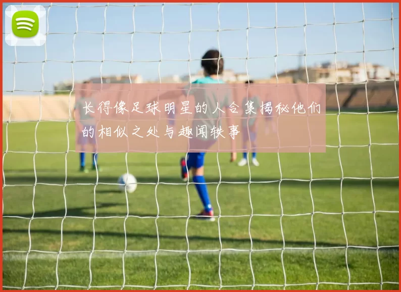 长得像足球明星的人合集揭秘他们的相似之处与趣闻轶事