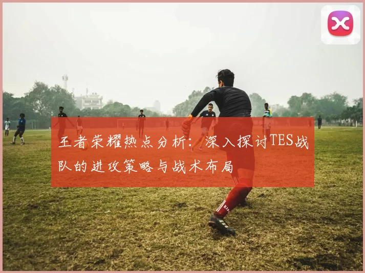 王者荣耀热点分析：深入探讨TES战队的进攻策略与战术布局