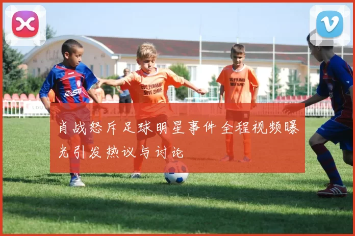 肖战怒斥足球明星事件全程视频曝光引发热议与讨论