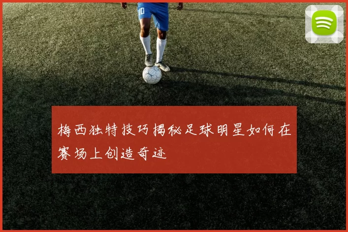 梅西独特技巧揭秘足球明星如何在赛场上创造奇迹
