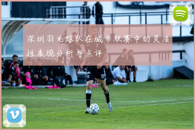 深圳羽毛球队在城市联赛中的灵活性表现分析与点评