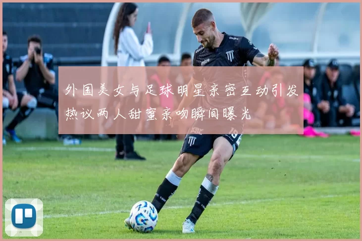 外国美女与足球明星亲密互动引发热议两人甜蜜亲吻瞬间曝光
