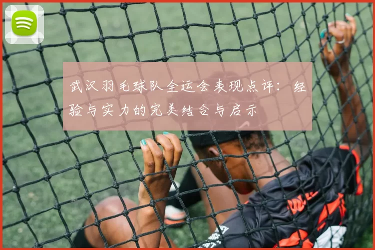 武汉羽毛球队全运会表现点评：经验与实力的完美结合与启示