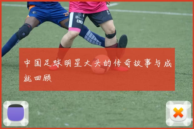 中国足球明星大头的传奇故事与成就回顾