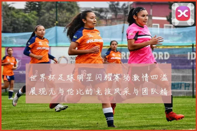 世界杯足球明星闪耀赛场激情四溢展现无与伦比的竞技风采与团队精神