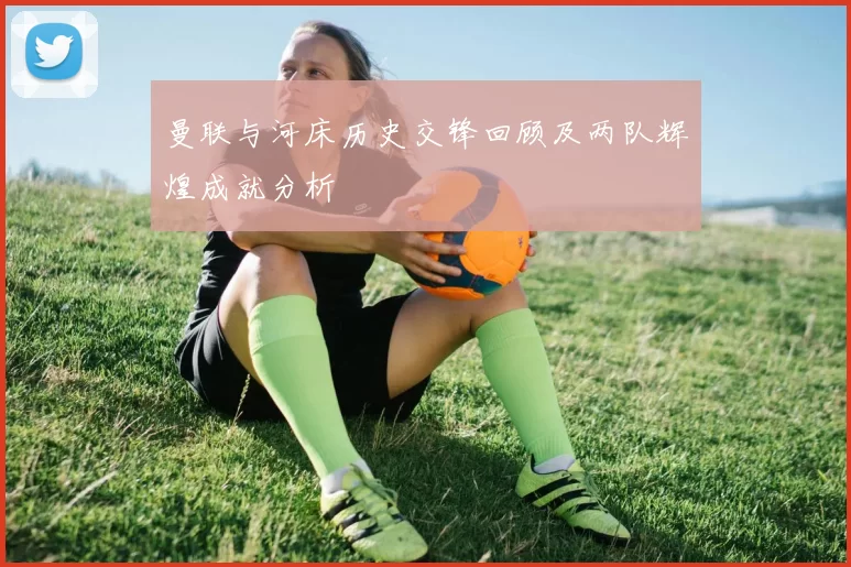曼联与河床历史交锋回顾及两队辉煌成就分析