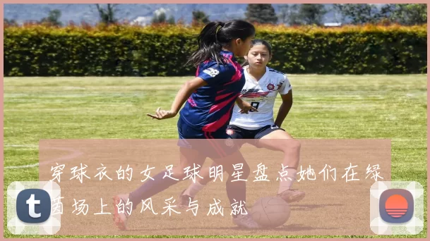穿球衣的女足球明星盘点她们在绿茵场上的风采与成就