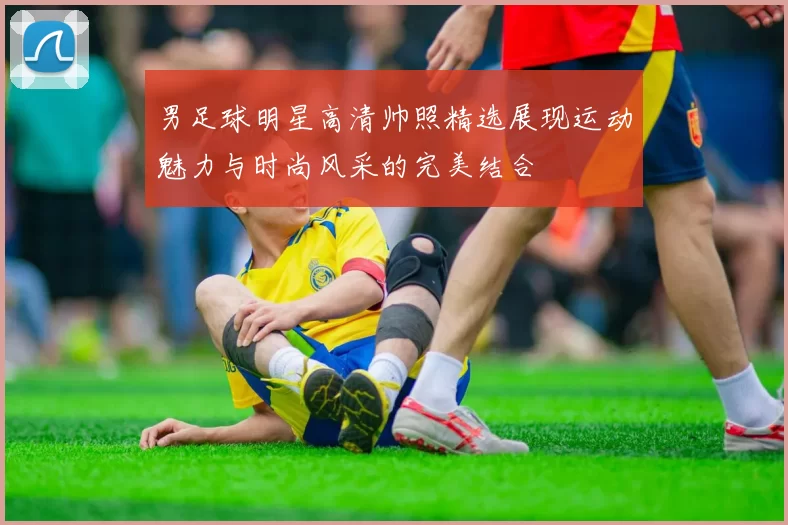 男足球明星高清帅照精选展现运动魅力与时尚风采的完美结合