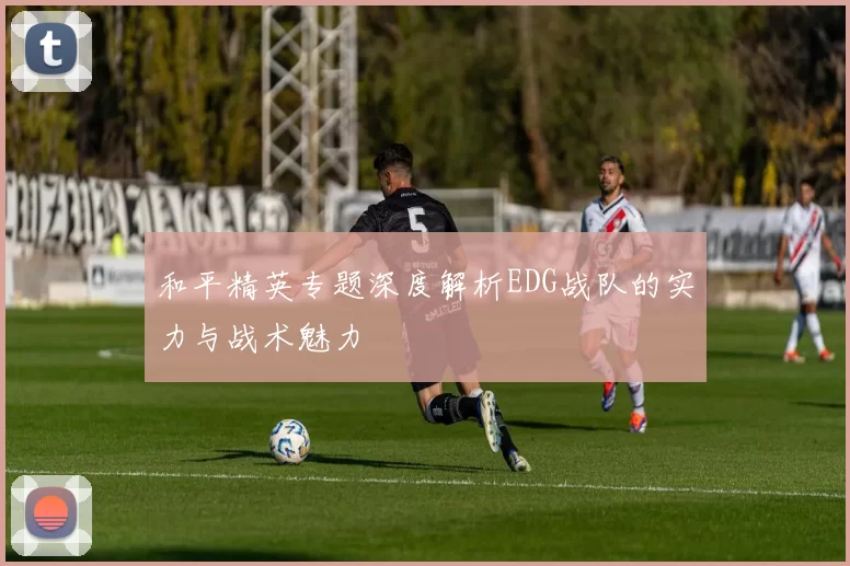 和平精英专题深度解析EDG战队的实力与战术魅力