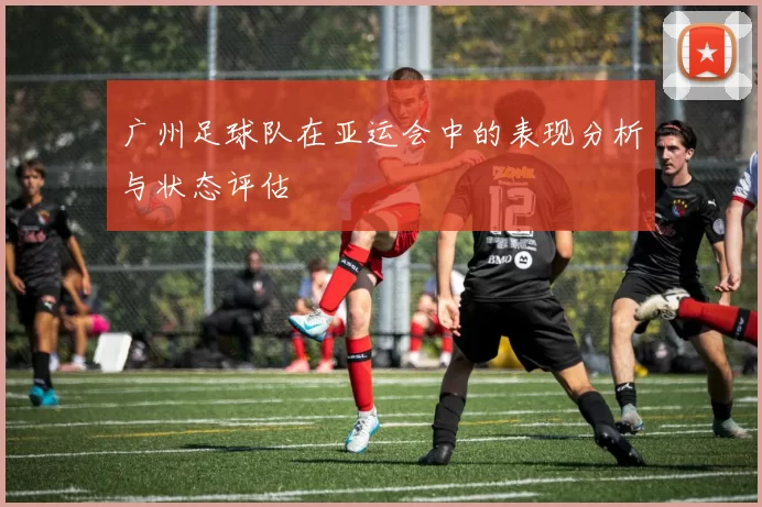 广州足球队在亚运会中的表现分析与状态评估