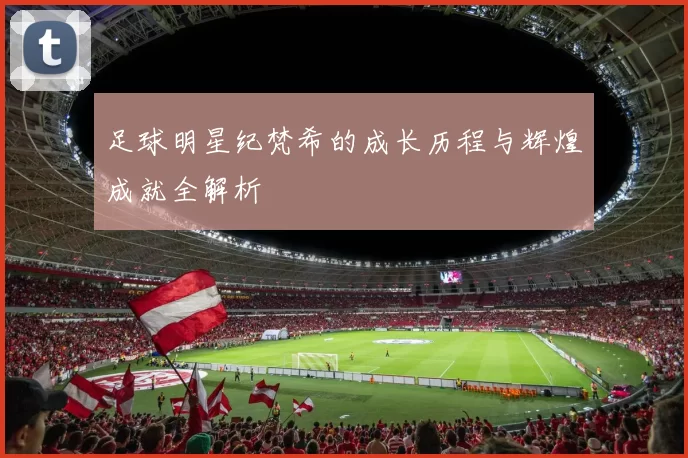 足球明星纪梵希的成长历程与辉煌成就全解析