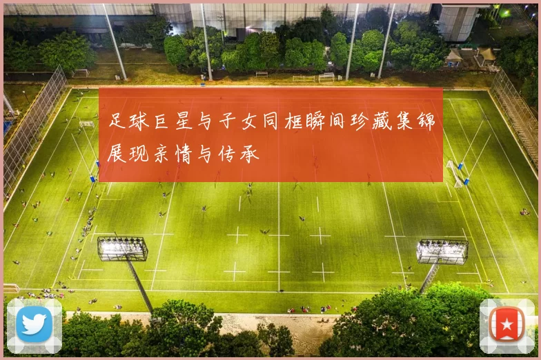 足球巨星与子女同框瞬间珍藏集锦展现亲情与传承