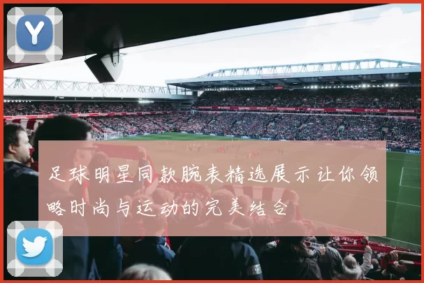 足球明星同款腕表精选展示让你领略时尚与运动的完美结合