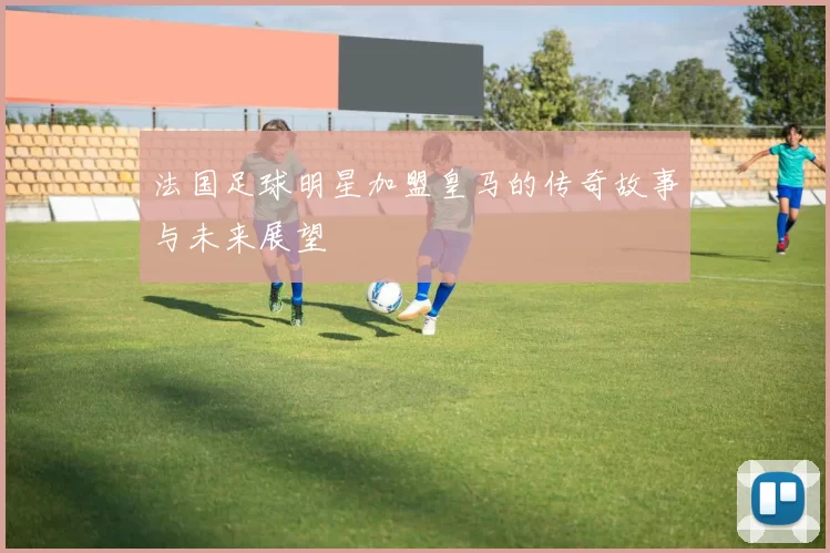 法国足球明星加盟皇马的传奇故事与未来展望
