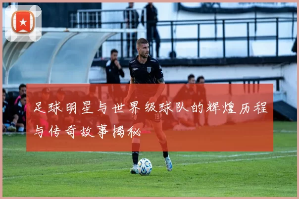 足球明星与世界级球队的辉煌历程与传奇故事揭秘