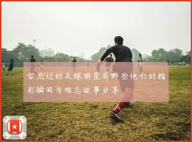 你见过的足球明星有哪些他们的精彩瞬间与难忘故事分享