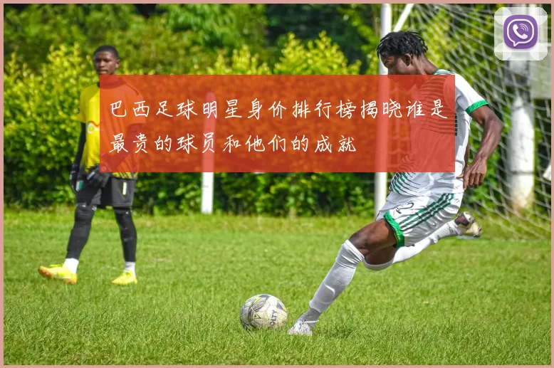 巴西足球明星身价排行榜揭晓谁是最贵的球员和他们的成就