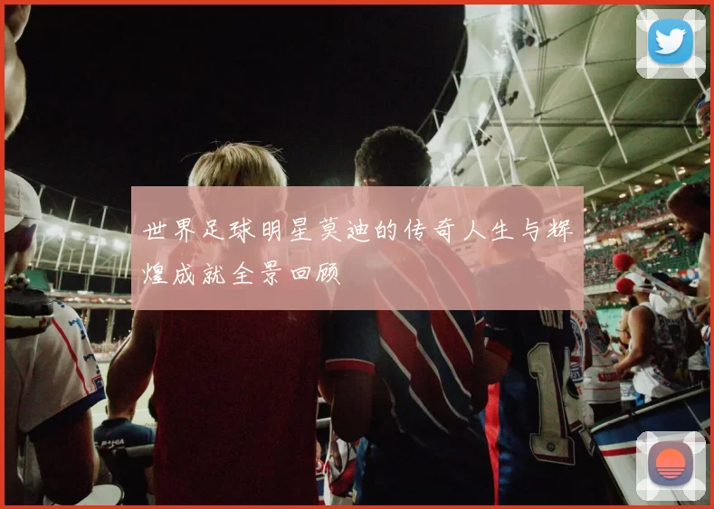 世界足球明星莫迪的传奇人生与辉煌成就全景回顾