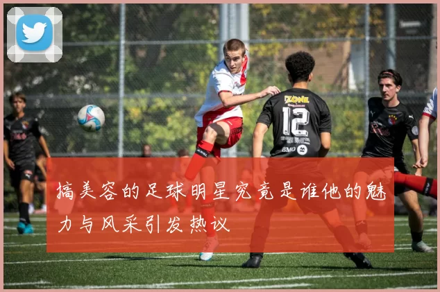 搞美容的足球明星究竟是谁他的魅力与风采引发热议