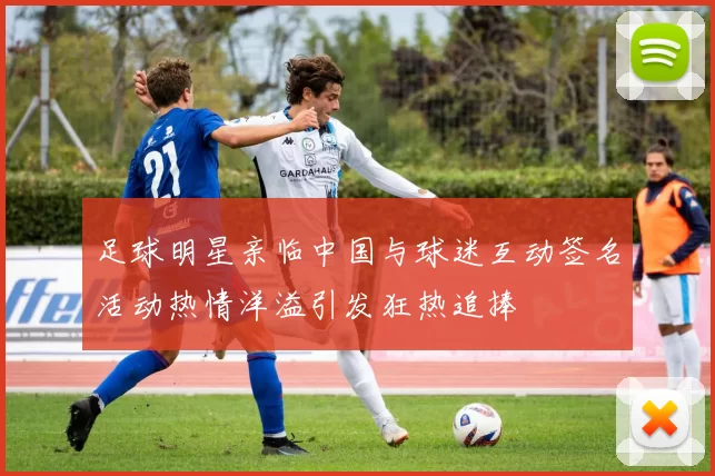 足球明星亲临中国与球迷互动签名活动热情洋溢引发狂热追捧
