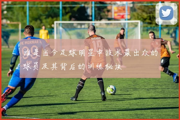 谁是当今足球明星中技术最出众的球员及其背后的训练秘诀
