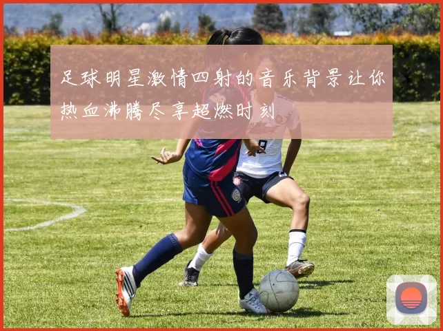 足球明星激情四射的音乐背景让你热血沸腾尽享超燃时刻