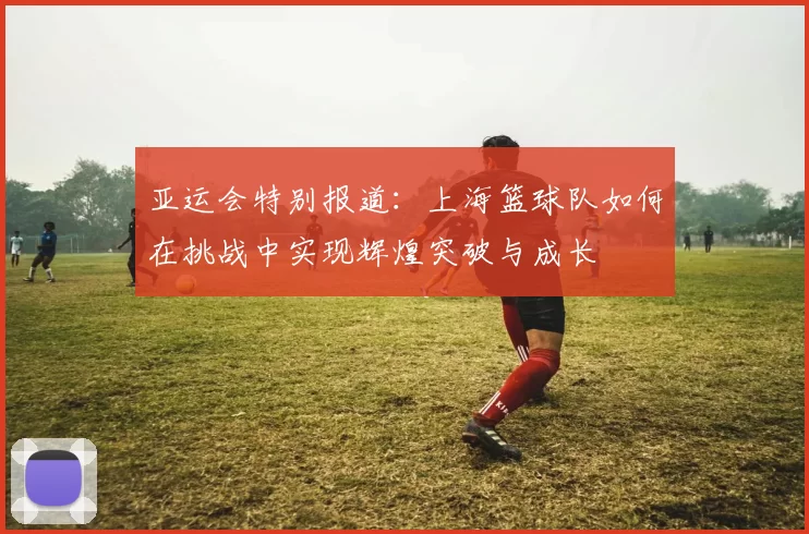 亚运会特别报道：上海篮球队如何在挑战中实现辉煌突破与成长