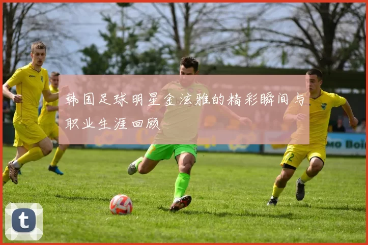 韩国足球明星金泫雅的精彩瞬间与职业生涯回顾