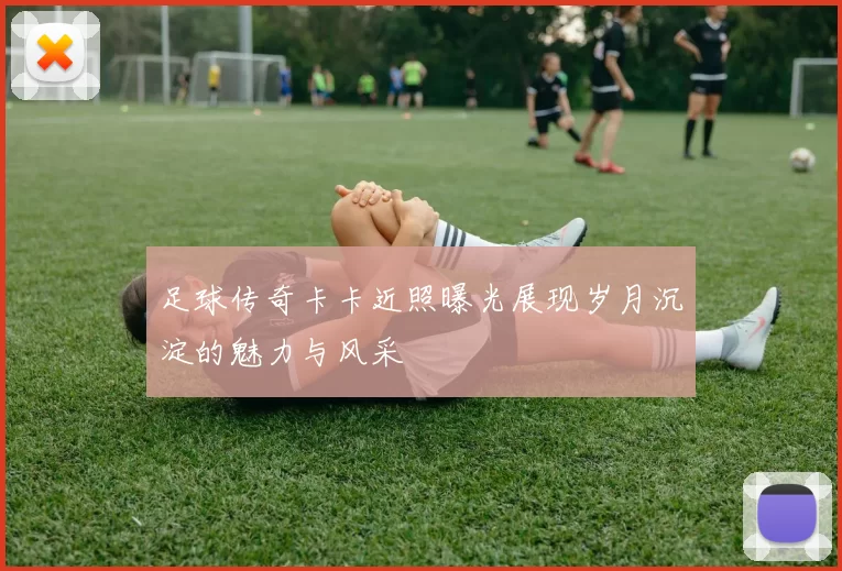足球传奇卡卡近照曝光展现岁月沉淀的魅力与风采