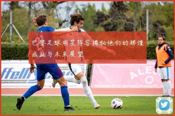 巴黎足球明星阵容揭秘他们的辉煌成就与未来展望