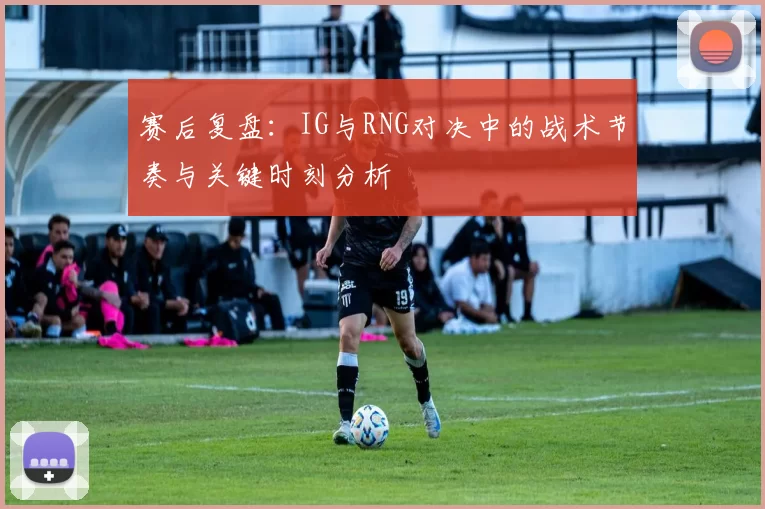 赛后复盘：IG与RNG对决中的战术节奏与关键时刻分析