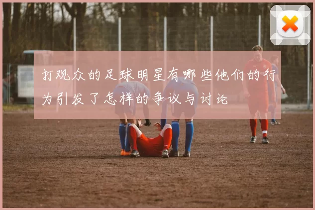 打观众的足球明星有哪些他们的行为引发了怎样的争议与讨论
