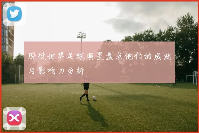 现役世界足球明星盘点他们的成就与影响力分析