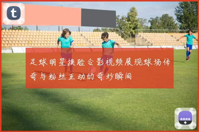 足球明星换脸合影视频展现球场传奇与粉丝互动的奇妙瞬间